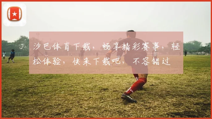 沙巴体育下载，畅享精彩赛事，轻松体验，快来下载吧，不容错过