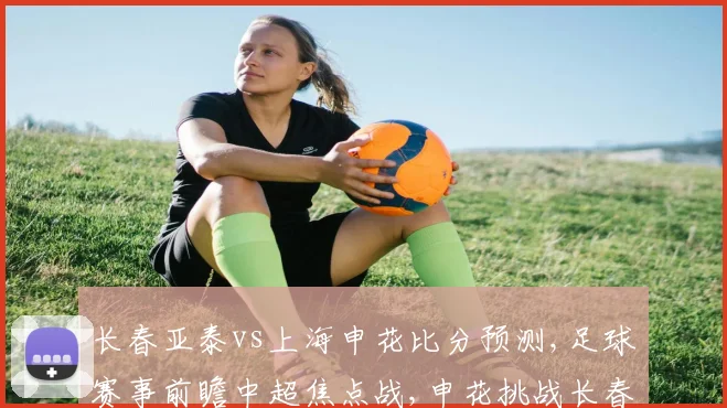 长春亚泰vs上海申花比分预测,足球赛事前瞻中超焦点战,申花挑战长春,悬念重重