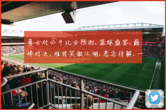 勇士对公牛比分预测,篮球盛宴,巅峰对决,谁将笑傲江湖,悬念待解,一触即发