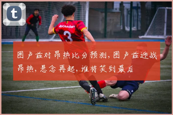 图卢兹对昂热比分预测,图卢兹迎战昂热,悬念再起,谁将笑到最后