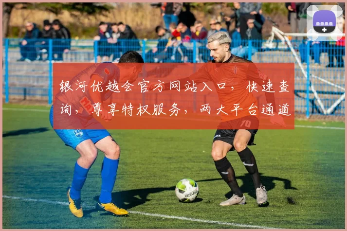 银河优越会官方网站入口，快速查询，尊享特权服务，两大平台通道直达，会员必看