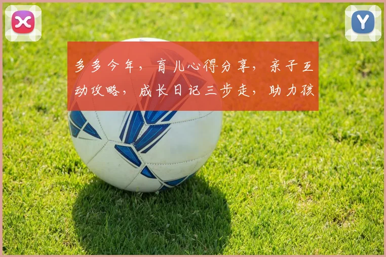 多多今年，育儿心得分享，亲子互动攻略，成长日记三步走，助力孩子快乐成长，家长必看